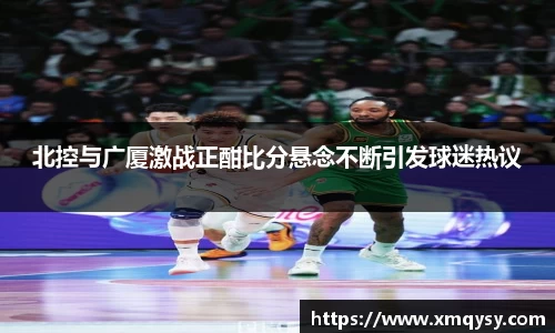 北控与广厦激战正酣比分悬念不断引发球迷热议